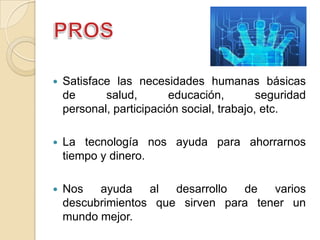    Satisface las necesidades humanas básicas
    de      salud,       educación,         seguridad
    personal, participación social, trabajo, etc.

   La tecnología nos ayuda para ahorrarnos
    tiempo y dinero.

   Nos   ayuda    al  desarrollo de   varios
    descubrimientos que sirven para tener un
    mundo mejor.
 