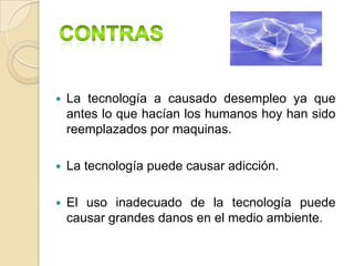    La tecnología a causado desempleo ya que
    antes lo que hacían los humanos hoy han sido
    reemplazados por maquinas.

   La tecnología puede causar adicción.

   El uso inadecuado de la tecnología puede
    causar grandes danos en el medio ambiente.
 