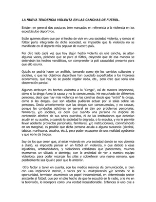 LA NUEVA TENDENCIA VIOLENTA EN LAS CANCHAS DE FUTBOL.

Existen en general dos posturas bien marcadas en referencia a la violencia en los
espectáculos deportivos.

Están quienes dicen que por el hecho de vivir en una sociedad violenta, y siendo el
fútbol parte integrante de dicha sociedad, es imposible que la violencia no se
manifieste en el deporte más popular de nuestro país.

Por otro lado cada vez que hay algún hecho violento en una cancha, se alzan
algunas voces, pidiendo que se pare el fútbol, creyendo que de esa manera se
detendrán los hechos vandálicos, sin comprender la poli causalidad presente para
que ello ocurra.

Quizás se podría hacer un análisis, tomando como eje los cambios culturales y
sociales, o que los objetivos deportivos han quedado supeditados a los intereses
económicos, que hoy no se puede regalar nada, etc., pero creo que sería una
observación parcial.

Algunos atribuyen los hechos violentos a la "Droga", así de manera impersonal,
cómo si la droga fuera la causa y no la consecuencia. He escuchado de diferentes
personas, decir que hay más violencia en las canchas desde que "entró" la droga,
como si las drogas, que son objetos pudieran actuar por si solas sobre las
personas. Decía anteriormente que las drogas son consecuencias, y no causas,
porque las conductas adictivas en general se dan por problemas personales,
familiares, y/o sociales, es decir que cuando una persona no dispone de
contención afectiva de sus seres queridos, ni de las instituciones que deberían
acudir en su auxilio, o cuando la sociedad lo degrada, o lo expulsa, y no le permite
llevar adelante proyectos personales, familiares, y/o institucionales, convirtiéndolo
en un marginal, es posible que dicha persona acuda a alguna sustancia (alcohol,
tabaco, marihuana, cocaína, etc.), para poder escaparse de una realidad agobiante
y que no le da tregua.

Soy de los que creen que, al estar viviendo en una sociedad donde se nos violenta
a diario, es imposible pensar en un fútbol sin violencia, y que debido a esas
injusticias, arbitrariedades, y violaciones cotidianas que padecemos, muchos
esperamos un sábado o domingo, con la ansiedad de ver a nuestro equipo
victorioso, para poder recargar las pilas y sobrellevar una nueva semana, que
posiblemente sea igual o peor que la anterior.

 Otro factor a tener en cuenta, son los medios masivos de comunicación, si bien
con una implicancia menor, a veces por su multiplicación y/o sentido de la
oportunidad, terminan asumiendo un papel trascendental, en determinado sector
asistente al fútbol, que por el sólo hecho de que lo escuchó en la radio, o lo vio en
la televisión, lo incorpora como una verdad incuestionable. Entonces si uno oye a
 