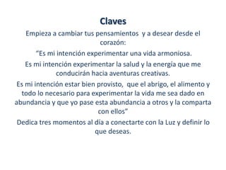 Claves 
Empieza a cambiar tus pensamientos y a desear desde el 
corazón: 
“Es mi intención experimentar una vida armoniosa. 
Es mi intención experimentar la salud y la energía que me 
conducirán hacia aventuras creativas. 
Es mi intención estar bien provisto, que el abrigo, el alimento y 
todo lo necesario para experimentar la vida me sea dado en 
abundancia y que yo pase esta abundancia a otros y la comparta 
con ellos” 
Dedica tres momentos al día a conectarte con la Luz y definir lo 
que deseas. 
 