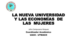 LA NUEVA UNIVERSIDAD
Y LAS ECONOMÍAS DE
LAS MUJERES
John Campuzano Vásquez
Coordinador Académico
UACE - UTMACH
 