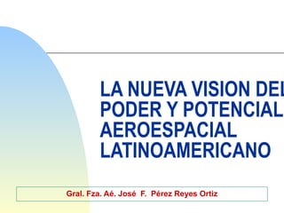 LA NUEVA VISION DEL
PODER Y POTENCIAL
AEROESPACIAL
LATINOAMERICANO
Gral. Fza. Aé. José F. Pérez Reyes Ortiz
 