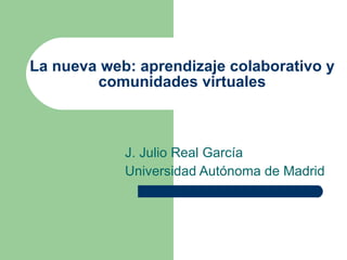 La nueva web: aprendizaje colaborativo y
        comunidades virtuales



            J. Julio Real García
            Universidad Autónoma de Madrid
 