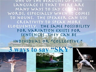 One of the beauties of this language is that there are many ways to say certain words, especially when it comes to nouns.  The speaker can use creativity to speak more eloquently.  The same possibility for variation exists for sentences. They can be individual or “collective.”   