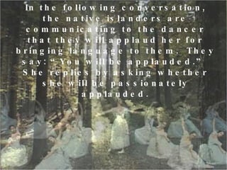 In the following conversation, the native islanders are communicating to the dancer that they will applaud her for bringing language to them.  They say: “You will be applauded.”  She replies by asking whether she will be passionately applauded. 