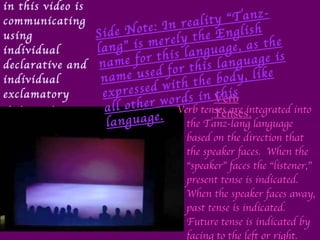 The “speaker” in this video is communicating using individual declarative and individual exclamatory statements.  Verb tenses are integrated into the Tanz-lang language based on the direction that the speaker faces.  When the “speaker” faces the “listener,” present tense is indicated.  When the speaker faces away, past tense is indicated.  Future tense is indicated by facing to the left or right.  Verb Tenses: Side Note: In reality “Tanz-lang” is merely the English name for this language, as the name used for this language is expressed with the body, like all other words in this language. 