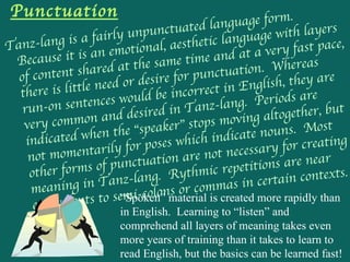 Punctuation Tanz-lang is a fairly unpunctuated language form.  Because it is an emotional, aesthetic language with layers of content shared at the same time and at a very fast pace, there is little need or desire for punctuation.  Whereas run-on sentences would be incorrect in English, they are very common and desired in Tanz-lang.  Periods are indicated when the “speaker” stops moving altogether, but not momentarily for poses which indicate nouns.  Most other forms of punctuation are not necessary for creating meaning in Tanz-lang.  Rythmic repetitions are near equivalents to semi-colons or commas in certain contexts.  “Spoken” material is created more rapidly than in English.  Learning to “listen” and comprehend all layers of meaning takes even more years of training than it takes to learn to read English, but the basics can be learned fast!  