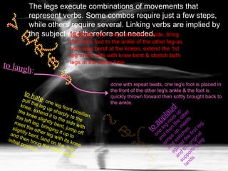 The legs execute combinations of movements that represent verbs. Some combos require just a few steps, while others require several. Linking verbs are implied by the subject and therefore not needed. to applaud : one leg rises up and then the other jumps up, meets and switches against the first leg, and the original supporting leg lands. to hate : one leg front position, pull the leg up sharply to the knee, extend it to the side with the knee slightly bent, jump off the left leg, bringing it up to meet the other leg with its knee slightly bent, land on the  leg, and then bring the other leg to initial position. to love : with 1 leg extended to side, bring that leg's foot to the ankle of the other leg-as both legs bend at the knees, extend the 1st leg to the side with knee bent & stretch both legs at the same time. to laugh : done with repeat beats, one leg's foot is placed in the front of the other leg's ankle & the foot is quickly thrown forward then softly brought back to the ankle.  