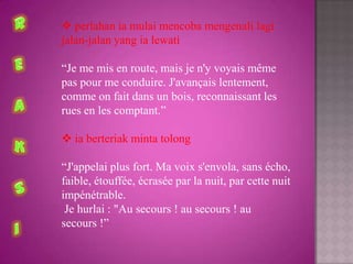  perlahan ia mulai mencoba mengenali lagi
jalan-jalan yang ia lewati

“Je me mis en route, mais je n'y voyais même
pas pour me conduire. J'avançais lentement,
comme on fait dans un bois, reconnaissant les
rues en les comptant.”

 ia berteriak minta tolong

“J'appelai plus fort. Ma voix s'envola, sans écho,
faible, étouffée, écrasée par la nuit, par cette nuit
impénétrable.
 Je hurlai : "Au secours ! au secours ! au
secours !”
 
