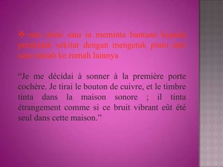 satu demi satu ia meminta bantuan kepada
penduduk sekitar dengan mengetuk pintu dari
satu rumah ke rumah lainnya

“Je me décidai à sonner à la première porte
cochère. Je tirai le bouton de cuivre, et le timbre
tinta dans la maison sonore ; il tinta
étrangement comme si ce bruit vibrant eût été
seul dans cette maison.”
 