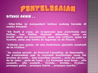 Situasi akhir . .
o tiba-tiba ia menyadari bahwa sedang berada di
suatu tempat

“Et tout à coup, je m'aperçus que j'arrivais aux
Halles.  Les  Halles  étaient  désertes,    sans un
bruit, sans un mouvement, sans une voiture, sans un
homme, sans une botte de légumes ou de fleurs.”

“J'étais aux quais, et une fraîcheur glaciale montait
de la rivière.”

“Je voulus savoir, je trouvai l'escalier, je descendis...
Je n'entendais pas le courant bouillonner sous les
arches du pont... Des marches encore... puis du sable...
de la vase... puis de l'eau... j'y trempai mon bras... elle
coulait... elle coulait... froide... froide... froide...
presque gelée... presque tarie... presque morte.”
 