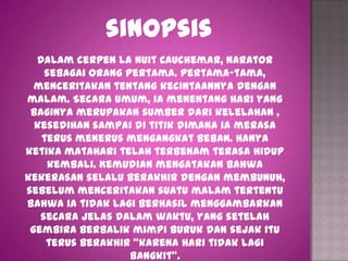 sinopsis
  Dalam cerpen La Nuit Cauchemar, narator
    sebagai orang pertama. Pertama-tama,
  menceritakan tentang kecintaannya dengan
malam. Secara umum, ia menentang hari yang
 baginya merupakan sumber dari kelelahan ,
  kesedihan sampai di titik dimana ia merasa
   terus menerus mengangkat beban. Hanya
ketika matahari telah terbenam terasa hidup
    kembali. Kemudian mengatakan bahwa
kekerasan selalu berakhir dengan membunuh,
sebelum menceritakan suatu malam tertentu
bahwa ia tidak lagi berhasil menggambarkan
   secara jelas dalam waktu, yang setelah
 gembira berbalik mimpi buruk dan sejak itu
    terus berakhir “karena hari tidak lagi
                   bangkit”.
 