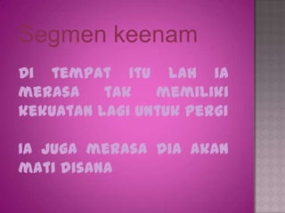 Segmen keenam
Di tempat itu lah ia
merasa    tak   memiliki
kekuatan lagi untuk pergi

Ia juga merasa dia akan
mati disana
 