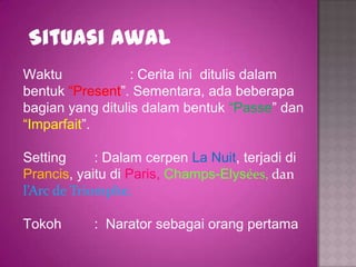 Situasi Awal
Waktu             : Cerita ini ditulis dalam
bentuk “Present”. Sementara, ada beberapa
bagian yang ditulis dalam bentuk “Passe” dan
“Imparfait”.

Setting      : Dalam cerpen La Nuit, terjadi di
Prancis, yaitu di Paris, Champs-Elysées, dan
l’Arc de Triomphe.

Tokoh       : Narator sebagai orang pertama
 