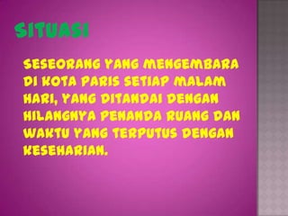 Situasi
Seseorang yang mengembara
di kota Paris setiap malam
hari, yang ditandai dengan
hilangnya penanda ruang dan
waktu yang terputus dengan
keseharian.
 