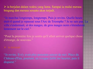  ia berjalan dalam waktu yang lama. Sampai ia mulai merasa
bingung dan merasa sesuatu akan terjadi.

“Je marchai longtemps, longtemps. Puis je revins. Quelle heure
était-il quand je repassai sous l'Arc de Triomphe ? Je ne sais pas. La
ville s'endormait, et des nuages, de gros nuages noirs s'étendaient
lentement sur le ciel.”

“Pour la première fois je sentis qu'il allait arriver quelque chose
d'étrange, de nouveau.”

 ia tersesat

“Je revins. Il n'y avait plus personne autour de moi. Place du
Château-d'Eau, pourtant, un ivrogne faillit me heurter, puis il
disparut.”
 