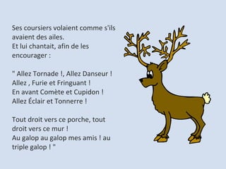 Ses coursiers volaient comme s'ils avaient des ailes.  Et lui chantait, afin de les encourager :  " Allez Tornade !, Allez Danseur ! Allez , Furie et Fringuant !  En avant Comète et Cupidon ! Allez Éclair et Tonnerre !  Tout droit vers ce porche, tout droit vers ce mur !  Au galop au galop mes amis ! au triple galop ! "  