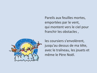 Pareils aux feuilles mortes, emportées par le vent,  qui montent vers le ciel pour franchir les obstacles ,  les coursiers s'envolèrent, jusqu'au dessus de ma tête,  avec le traîneau, les jouets et même le Père Noël.  