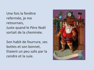 Une fois la fenêtre refermée, je me retournais,  Juste quand le Père Noël sortait de la cheminée.    Son habit de fourrure, ses bottes et son bonnet,  Etaient un peu salis par la cendre et la suie.  