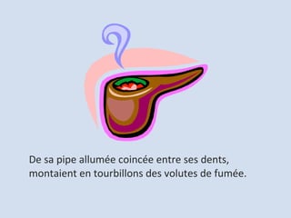 De sa pipe allumée coincée entre ses dents,  montaient en tourbillons des volutes de fumée. 