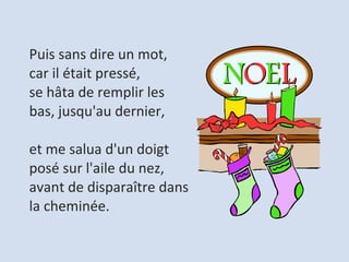 Puis sans dire un mot, car il était pressé,  se hâta de remplir les bas, jusqu'au dernier,   et me salua d'un doigt posé sur l'aile du nez,  avant de disparaître dans la cheminée.  