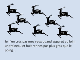 Je n'en crus pas mes yeux quand apparut au loin,  un traîneau et huit rennes pas plus gros que le poing…  