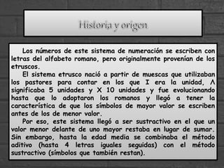 Los números de este sistema de numeración se escriben con
letras del alfabeto romano, pero originalmente provenían de los
etruscos.
El sistema etrusco nació a partir de muescas que utilizaban
los pastores para contar en los que I era la unidad, Λ
significaba 5 unidades y X 10 unidades y fue evolucionando
hasta que lo adoptaron los romanos y llegó a tener la
característica de que los símbolos de mayor valor se escriben
antes de los de menor valor.
Por eso, este sistema llegó a ser sustractivo en el que un
valor menor delante de uno mayor restaba en lugar de sumar.
Sin embargo, hasta la edad media se combinaba el método
aditivo (hasta 4 letras iguales seguidas) con el método
sustractivo (símbolos que también restan).
 
