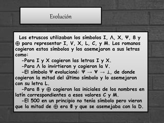 Los etruscos utilizaban los símbolos I, Λ, X, Ψ, 8 y
⊕ para representar I, V, X, L, C, y M. Los romanos
cogieron estos símbolos y los asemejaron a sus letras
como:
-Para I y X cogieron las letras I y X.
-Para Λ lo invirtieron y cogieron la V.
-El símbolo Ψ evolucionó: Ψ → ᗐ → ⊥, de donde
cogieron la mitad del último símbolo y lo asemejaron
con su letra L.
-Para 8 y ⊕ cogieron las iniciales de los nombres en
latín correspondientes a esos valores C y M.
-El 500 en un principio no tenía símbolo pero vieron
que la mitad de ⊕ era Φ y que se asemejaba con la D.
Evolución
 