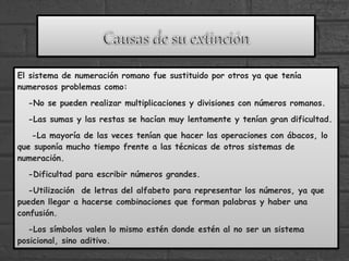 El sistema de numeración romano fue sustituido por otros ya que tenía
numerosos problemas como:
-No se pueden realizar multiplicaciones y divisiones con números romanos.
-Las sumas y las restas se hacían muy lentamente y tenían gran dificultad.
-La mayoría de las veces tenían que hacer las operaciones con ábacos, lo
que suponía mucho tiempo frente a las técnicas de otros sistemas de
numeración.
-Dificultad para escribir números grandes.
-Utilización de letras del alfabeto para representar los números, ya que
pueden llegar a hacerse combinaciones que forman palabras y haber una
confusión.
-Los símbolos valen lo mismo estén donde estén al no ser un sistema
posicional, sino aditivo.
 