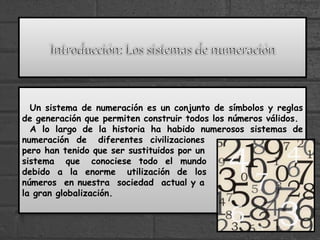 Un sistema de numeración es un conjunto de símbolos y reglas
de generación que permiten construir todos los números válidos.
A lo largo de la historia ha habido numerosos sistemas de
numeración de diferentes civilizaciones
pero han tenido que ser sustituidos por un
sistema que conociese todo el mundo
debido a la enorme utilización de los
números en nuestra sociedad actual y a
la gran globalización.
 