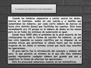 Los sistemas de numeración en las matemáticas
Cuando los hombres empezaron a contar usaron los dedos,
marcas en bastones, nudos en una cuerda…y a medida que
aumentaban los números, por cada cierto número de marcas se
hacía otra distinta (base) que facilitaba las cuentas. Esta base
normalmente era 10 porque es el número de dedos en las manos
pero no en todos los sistemas de numeración es igual.
Desde hace 5000 años el problema de la gran mayoría de las
civilizaciones ha sido la forma de escribir los números, ya que
han visto impedido su avance científico por no disponer de un
sistema eficaz que permitiese el cálculo hasta que los árabes
trajeron de los indios el sistema actual que hacía muy sencillas
las operaciones.
El gran mérito fue la introducción del concepto y símbolo del
cero, lo que permite un sistema en el que sólo diez símbolos
puedan representar cualquier número por grande que sea y
simplificar la forma de efectuar las operaciones.
Esto ha provocado numerosos avances en las matemáticas.
 