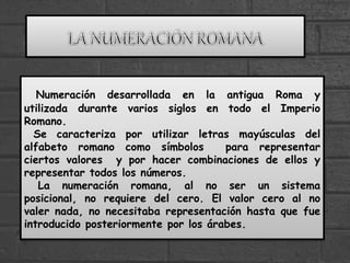 Numeración desarrollada en la antigua Roma y
utilizada durante varios siglos en todo el Imperio
Romano.
Se caracteriza por utilizar letras mayúsculas del
alfabeto romano como símbolos para representar
ciertos valores y por hacer combinaciones de ellos y
representar todos los números.
La numeración romana, al no ser un sistema
posicional, no requiere del cero. El valor cero al no
valer nada, no necesitaba representación hasta que fue
introducido posteriormente por los árabes.
 