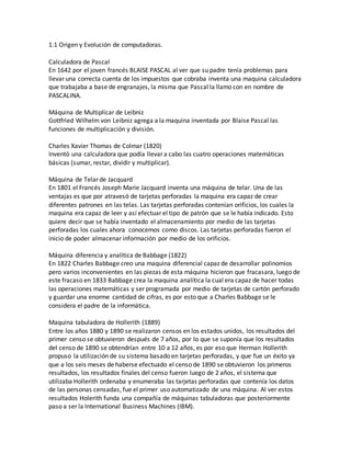 1.1 Origen y Evolución de computadoras.
Calculadora de Pascal
En 1642 por el joven francés BLAISE PASCAL al ver que su padre tenía problemas para
llevar una correcta cuenta de los impuestos que cobraba inventa una maquina calculadora
que trabajaba a base de engranajes, la misma que Pascal la llamo con en nombre de
PASCALINA.
Máquina de Multiplicar de Leibniz
Gottfried Wilhelm von Leibniz agrega a la maquina inventada por Blaise Pascal las
funciones de multiplicación y división.
Charles Xavier Thomas de Colmar (1820)
Inventó una calculadora que podía llevar a cabo las cuatro operaciones matemáticas
básicas (sumar, restar, dividir y multiplicar).
Máquina de Telar de Jacquard
En 1801 el Francés Joseph Marie Jacquard inventa una máquina de telar. Una de las
ventajas es que por atravesó de tarjetas perforadas la maquina era capaz de crear
diferentes patrones en las telas. Las tarjetas perforadas contenían orificios, los cuales la
maquina era capaz de leer y así efectuar el tipo de patrón que se le había indicado. Esto
quiere decir que se había inventado el almacenamiento por medio de las tarjetas
perforadas los cuales ahora conocemos como discos. Las tarjetas perforadas fueron el
inicio de poder almacenar información por medio de los orificios.
Máquina diferencia y analítica de Babbage (1822)
En 1822 Charles Babbage creo una maquina diferencial capaz de desarrollar polinomios
pero varios inconvenientes en las piezas de esta máquina hicieron que fracasara, luego de
este fracaso en 1833 Babbage crea la maquina analítica la cual era capaz de hacer todas
las operaciones matemáticas y ser programada por medio de tarjetas de cartón perforado
y guardar una enorme cantidad de cifras, es por esto que a Charles Babbage se le
considera el padre de la informática.
Maquina tabuladora de Hollerith (1889)
Entre los años 1880 y 1890 se realizaron censos en los estados unidos, los resultados del
primer censo se obtuvieron después de 7 años, por lo que se suponía que los resultados
del censo de 1890 se obtendrían entre 10 a 12 años, es por eso que Herman Hollerith
propuso la utilización de su sistema basado en tarjetas perforadas, y que fue un éxito ya
que a los seis meses de haberse efectuado el censo de 1890 se obtuvieron los primeros
resultados, los resultados finales del censo fueron luego de 2 años, el sistema que
utilizaba Hollerith ordenaba y enumeraba las tarjetas perforadas que contenía los datos
de las personas censadas, fue el primer uso automatizado de una máquina. Al ver estos
resultados Holerith funda una compañía de máquinas tabuladoras que posteriormente
paso a ser la International Business Machines (IBM).
 