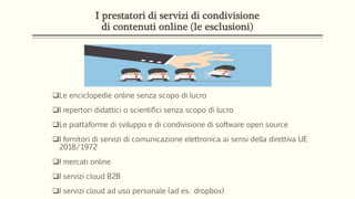 I prestatori di servizi di condivisione
di contenuti online (le esclusioni)
Le enciclopedie online senza scopo di lucro
I repertori didattici o scientifici senza scopo di lucro
Le piattaforme di sviluppo e di condivisione di software open source
I fornitori di servizi di comunicazione elettronica ai sensi della direttiva UE
2018/1972
I mercati online
I servizi cloud B2B
I servizi cloud ad uso personale (ad es. dropbox)
 