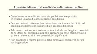 I prestatori di servizi di condivisione di contenuti online
 Quando mettono a disposizione del pubblico opere protette
effettuano un atto di comunicazione al pubblico
 Devono pertanto ottenere l’autorizzazione dal titolare dei diritti, ad
esempio, mediante conclusione di un accordo di licenza
 Tale autorizzazione, una volta ottenuta, include anche gli atti compiuti
dagli utenti dei servizi qualora non agiscano su base commerciale o
qualora la loro attività non generi ricavi significativi
 Non si applica il regime previsto dalla direttiva e-commerce per gli
hosting provider
 