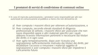 I prestatori di servizi di condivisione di contenuti online
 In caso di mancata autorizzazione, i prestatori sono responsabili per atti non
autorizzati di comunicazione al pubblico a meno che non dimostrino di:
a) Aver compiuto i massimi sforzi per ottenere un’autorizzazione, e
b) Aver compiuto, secondo elevati standard di diligenza
professionale di settore, i massimi sforzi per assicurare che non
siano disponibili opere e altri materiali specifici per i quali
abbiano ricevuto informazioni pertinenti e necessarie dai titolari
dei diritti; e in ogni caso
c) Aver agito tempestivamente, dopo aver ricevuto una
segnalazione sufficientemente motivata dai titolari dei diritti, per
disabilitare l’accesso o rimuovere i materiali oggetto di
segnalazione e aver compiuto i massimi sforzi per impedirne il
caricamento futuro
 