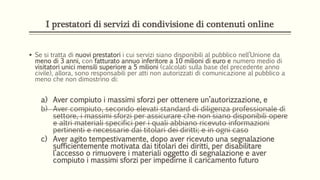 I prestatori di servizi di condivisione di contenuti online
 Se si tratta di nuovi prestatori i cui servizi siano disponibili al pubblico nell’Unione da
meno di 3 anni, con fatturato annuo inferitore a 10 milioni di euro e numero medio di
visitatori unici mensili superiore a 5 milioni (calcolati sulla base del precedente anno
civile), allora, sono responsabili per atti non autorizzati di comunicazione al pubblico a
meno che non dimostrino di:
a) Aver compiuto i massimi sforzi per ottenere un’autorizzazione, e
b) Aver compiuto, secondo elevati standard di diligenza professionale di
settore, i massimi sforzi per assicurare che non siano disponibili opere
e altri materiali specifici per i quali abbiano ricevuto informazioni
pertinenti e necessarie dai titolari dei diritti; e in ogni caso
c) Aver agito tempestivamente, dopo aver ricevuto una segnalazione
sufficientemente motivata dai titolari dei diritti, per disabilitare
l’accesso o rimuovere i materiali oggetto di segnalazione e aver
compiuto i massimi sforzi per impedirne il caricamento futuro
 
