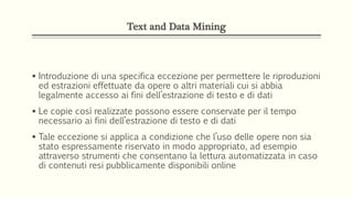 Text and Data Mining
 Introduzione di una specifica eccezione per permettere le riproduzioni
ed estrazioni effettuate da opere o altri materiali cui si abbia
legalmente accesso ai fini dell’estrazione di testo e di dati
 Le copie così realizzate possono essere conservate per il tempo
necessario ai fini dell’estrazione di testo e di dati
 Tale eccezione si applica a condizione che l’uso delle opere non sia
stato espressamente riservato in modo appropriato, ad esempio
attraverso strumenti che consentano la lettura automatizzata in caso
di contenuti resi pubblicamente disponibili online
 