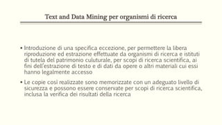 Text and Data Mining per organismi di ricerca
 Introduzione di una specifica eccezione, per permettere la libera
riproduzione ed estrazione effettuate da organismi di ricerca e istituti
di tutela del patrimonio culuturale, per scopi di ricerca scientifica, ai
fini dell’estrazione di testo e di dati da opere o altri materiali cui essi
hanno legalmente accesso
 Le copie così realizzate sono memorizzate con un adeguato livello di
sicurezza e possono essere conservate per scopi di ricerca scientifica,
inclusa la verifica dei risultati della ricerca
 