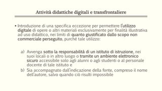 Attività didattiche digitali e transfrontaliere
 Introduzione di una specifica eccezione per permettere l’utilizzo
digitale di opere o altri materiali esclusivamente per finalità illustrativa
ad uso didattico, nei limiti di quanto giustificato dallo scopo non
commerciale perseguito, purché tale utilizzo:
a) Avvenga sotto la responsabilità di un istituto di istruzione, nei
suoi locali o in altro luogo o tramite un ambiente elettronico
sicuro accessibile solo agli alunni o agli studenti o al personale
docente di tale istituto e
b) Sia accompagnato dall’indicazione della fonte, compreso il nome
dell’autore, salvo quando ciò risulti impossibile
 