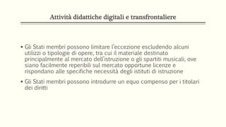 Attività didattiche digitali e transfrontaliere
 Gli Stati membri possono limitare l’eccezione escludendo alcuni
utilizzi o tipologie di opere, tra cui il materiale destinato
principalmente al mercato dell’istruzione o gli spartiti musicali, ove
siano facilmente reperibili sul mercato opportune licenze e
rispondano alle specifiche necessità degli istituti di istruzione
 Gli Stati membri possono introdurre un equo compenso per i titolari
dei diritti
 