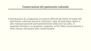 Conservazione del patrimonio culturale
 Introduzione di un’apposita eccezione affinché gli istituti di tutela del
patrimonio culturale possano realizzare copie di qualunque opera o
altri materiali presenti permanentemente nelle loro raccolte, in
qualsiasi formato o su qualsiasi supporto, ai fini della conservazione e
nella misura necessaria alla conservazione
 