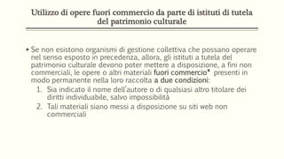 Utilizzo di opere fuori commercio da parte di istituti di tutela
del patrimonio culturale
 Se non esistono organismi di gestione collettiva che possano operare
nel senso esposto in precedenza, allora, gli istituti a tutela del
patrimonio culturale devono poter mettere a disposizione, a fini non
commerciali, le opere o altri materiali fuori commercio* presenti in
modo permanente nella loro raccolta a due condizioni:
1. Sia indicato il nome dell’autore o di qualsiasi altro titolare dei
diritti individuabile, salvo impossibilità
2. Tali materiali siano messi a disposizione su siti web non
commerciali
 