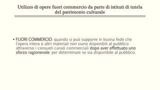 Utilizzo di opere fuori commercio da parte di istituti di tutela
del patrimonio culturale
 FUORI COMMERCIO: quando si può supporre in buona fede che
l’opera intera o altri materiali non siano disponibili al pubblico
attraverso i consueti canali commerciali dopo aver effettuato uno
sforzo ragionevole per determinare se sia disponibile al pubblico.
 