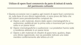 Utilizzo di opere fuori commercio da parte di istituti di tutela
del patrimonio culturale
 Questa eccezione non si applica agli insiemi di opere fuori commercio
se, sulla base di uno sforzo ragionevole, vi sono prove del fatto che
tali sistemi sono prevalentemente composti da:
a) Opere o altri materiali, diversi dalle opere cinematografiche o
audiovisive, pubblicati per la prima volta o trasmessi per la prima
volta in un paese terzo
b) Opere cinematografiche o audiovisive i cui produttori hanno sede
o residenza abituale in un paese terzo
c) Opere o altri materiali di cittadini di paesi terzi, qualora, dopo
uno sforzo ragionevole, non sia possibile indicare uno stato
membro conformemente alle lettera a) e b)
 