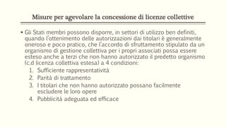 Misure per agevolare la concessione di licenze collettive
 Gli Stati membri possono disporre, in settori di utilizzo ben definiti,
quando l’ottenimento delle autorizzazioni dai titolari è generalmente
oneroso e poco pratico, che l’accordo di sfruttamento stipulato da un
organismo di gestione collettiva per i propri associati possa essere
esteso anche a terzi che non hanno autorizzato il predetto organismo
(c.d licenza collettiva estesa) a 4 condizioni:
1. Sufficiente rappresentatività
2. Parità di trattamento
3. I titolari che non hanno autorizzato possano facilmente
escludere le loro opere
4. Pubblicità adeguata ed efficace
 