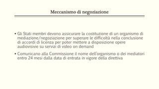 Meccanismo di negoziazione
 Gli Stati membri devono assicurare la costituzione di un organismo di
mediazione/negoziazione per superare le difficoltà nella conclusione
di accordi di licenza per poter mettere a disposizione opere
audiovisivie su servizi di video on demand
 Comunicano alla Commissione il nome dell’organismo o dei mediatori
entro 24 mesi dalla data di entrata in vigore della direttiva
 