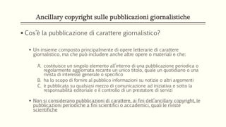 Ancillary copyright sulle pubblicazioni giornalistiche
 Cos’è la pubblicazione di carattere giornalistico?
 Un insieme composto principalmente di opere letterarie di carattere
giornalistico, ma che può includere anche altre opere o materiali e che:
A. costituisce un singolo elemento all’interno di una pubblicazione periodica o
regolarmente aggiornata recante un unico titolo, quale un quotidiano o una
rivista di interesse generale o specifico
B. ha lo scopo di fornire al pubblico informazioni su notizie o altri argomenti
C. è pubblicata su qualsiasi mezzo di comunicazione ad iniziativa e sotto la
responsabilità editoriale e il controllo di un prestatore di servizi
 Non si considerano pubblicazioni di carattere, ai fini dell’ancillary copyright, le
pubblicazioni periodiche a fini scientifici o accademici, quali le riviste
scientifiche
 