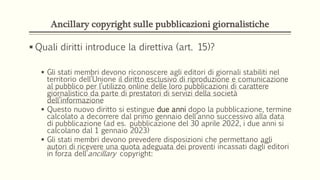 Ancillary copyright sulle pubblicazioni giornalistiche
 Quali diritti introduce la direttiva (art. 15)?
 Gli stati membri devono riconoscere agli editori di giornali stabiliti nel
territorio dell’Unione il diritto esclusivo di riproduzione e comunicazione
al pubblico per l’utilizzo online delle loro pubblicazioni di carattere
giornalistico da parte di prestatori di servizi della società
dell’informazione
 Questo nuovo diritto si estingue due anni dopo la pubblicazione, termine
calcolato a decorrere dal primo gennaio dell’anno successivo alla data
di pubblicazione (ad es. pubblicazione del 30 aprile 2022, i due anni si
calcolano dal 1 gennaio 2023)
 Gli stati membri devono prevedere disposizioni che permettano agli
autori di ricevere una quota adeguata dei proventi incassati dagli editori
in forza dell’ancillary copyright:
 