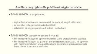 Ancillary copyright sulle pubblicazioni giornalistiche
 Tali diritti NON si applicano:
 Agli utilizzi privati o non commerciali da parte di singoli utilizzatori
 Ai semplici collegamenti ipertestuali (link)
 All’utilizzo di singole parole o di estratti molto brevi
 Tali diritti NON possono essere invocati:
 Per impedire l’utilizzo di opere o materiali la cui protezione sia scaduta
 Per impedire l’utilizzo, da parte di altri utilizzatori autorizzati, di opere o
altri materiali inclusi in una pubblicazione di carattere giornalistico sulla
base di una licenza non esclusiva
 